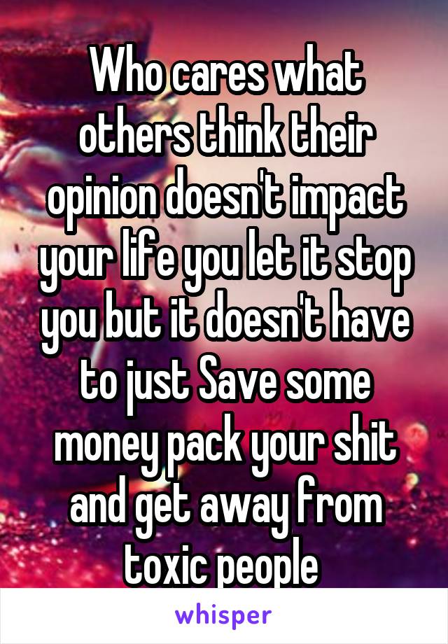 Who cares what others think their opinion doesn't impact your life you let it stop you but it doesn't have to just Save some money pack your shit and get away from toxic people 