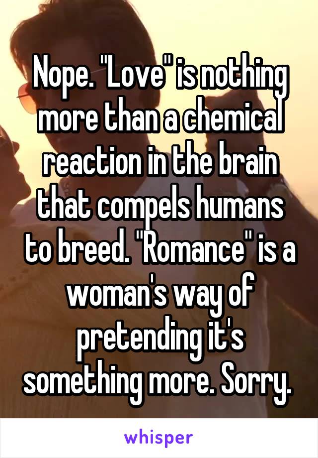 Nope. "Love" is nothing more than a chemical reaction in the brain that compels humans to breed. "Romance" is a woman's way of pretending it's something more. Sorry. 