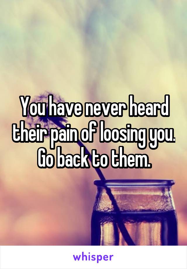 You have never heard their pain of loosing you. Go back to them.