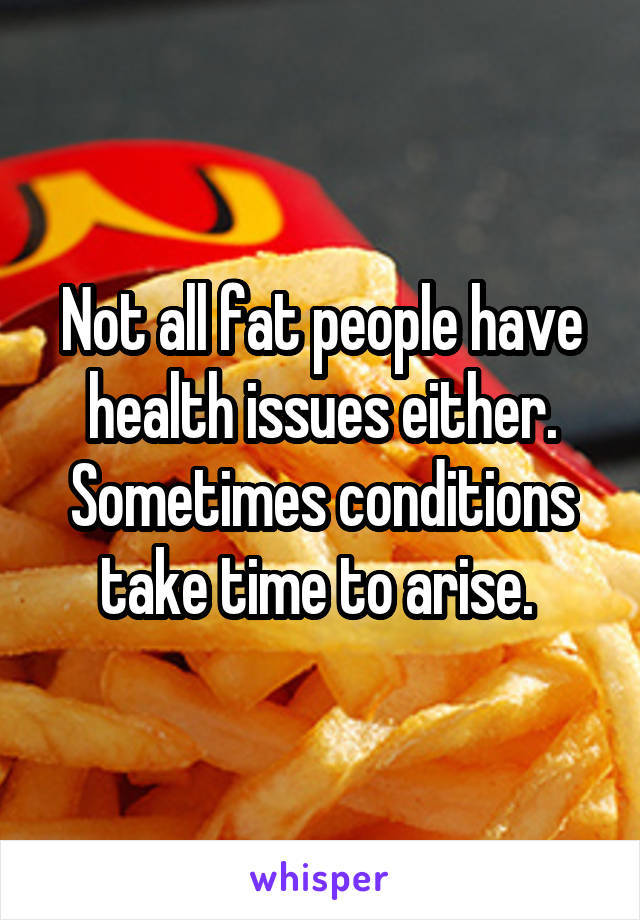 Not all fat people have health issues either. Sometimes conditions take time to arise. 