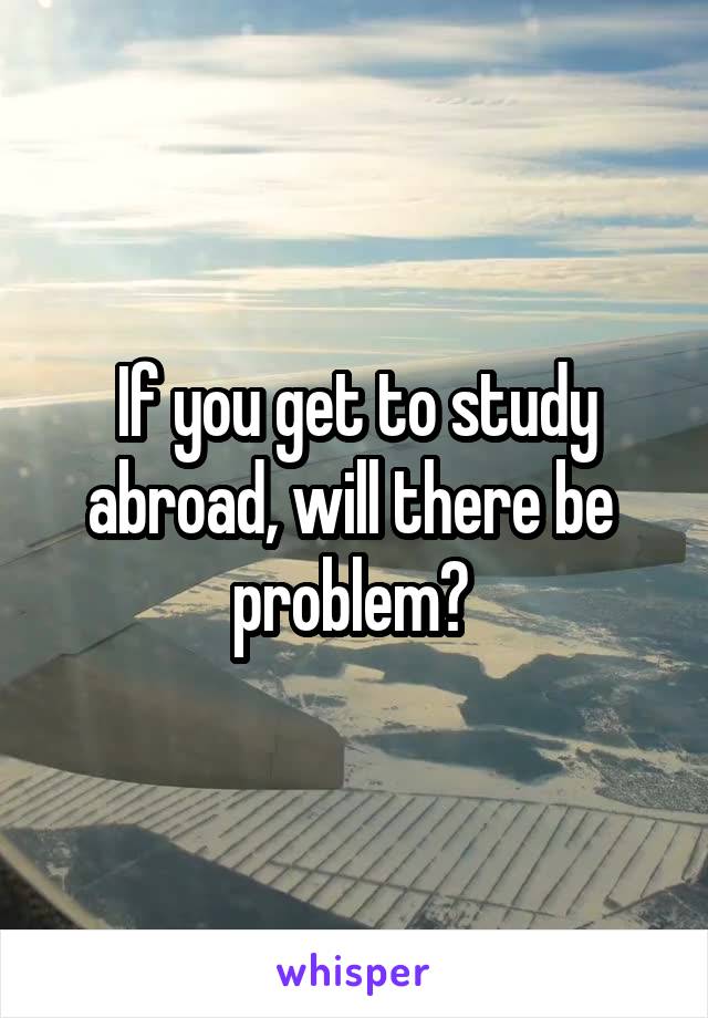 If you get to study abroad, will there be  problem? 