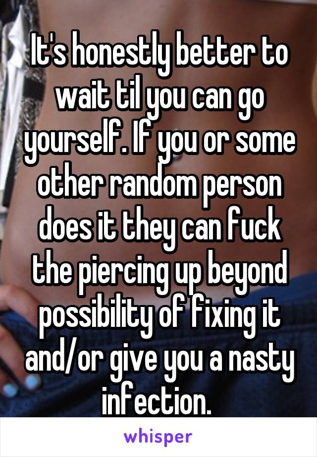 It's honestly better to wait til you can go yourself. If you or some other random person does it they can fuck the piercing up beyond possibility of fixing it and/or give you a nasty infection. 