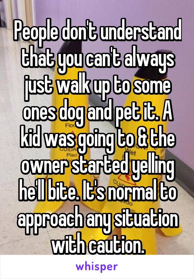 People don't understand that you can't always just walk up to some ones dog and pet it. A kid was going to & the owner started yelling he'll bite. It's normal to approach any situation with caution.