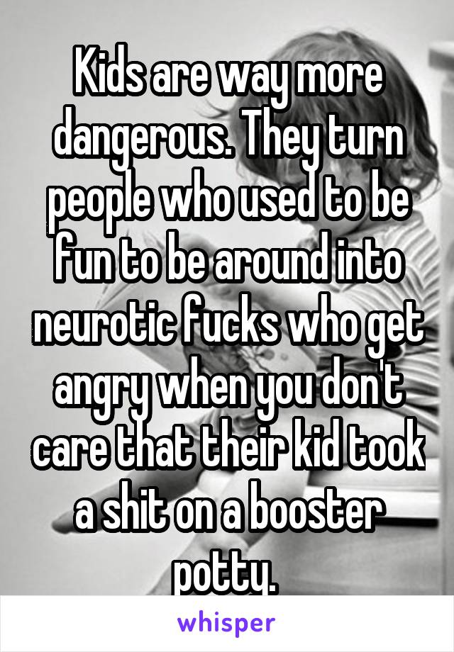 Kids are way more dangerous. They turn people who used to be fun to be around into neurotic fucks who get angry when you don't care that their kid took a shit on a booster potty. 