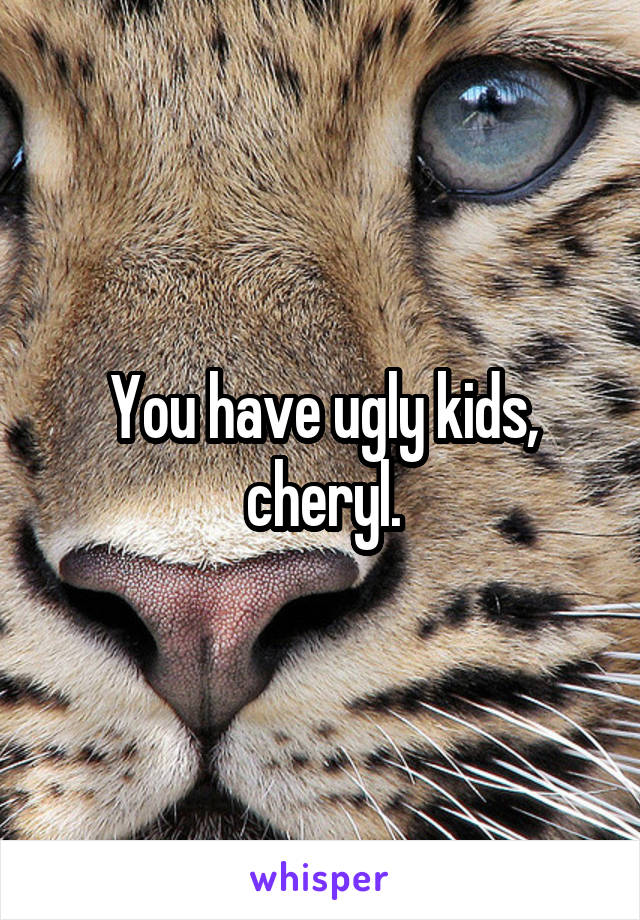 You have ugly kids, cheryl.