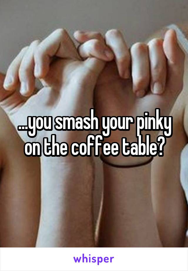 ...you smash your pinky on the coffee table?