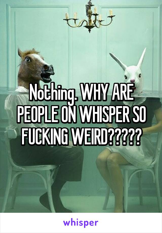 Nothing. WHY ARE PEOPLE ON WHISPER SO FUCKING WEIRD?????