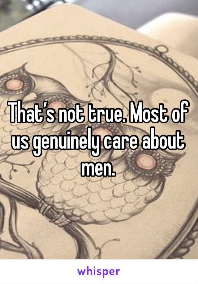 That’s not true. Most of us genuinely care about men.