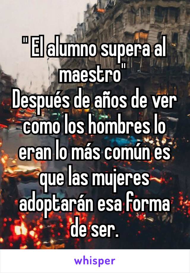 " El alumno supera al maestro" 
Después de años de ver como los hombres lo eran lo más común es que las mujeres adoptarán esa forma de ser.