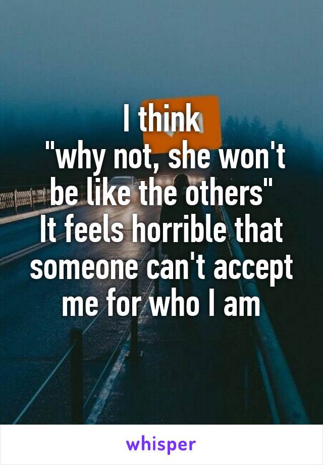 I think
 "why not, she won't be like the others"
It feels horrible that someone can't accept me for who I am
