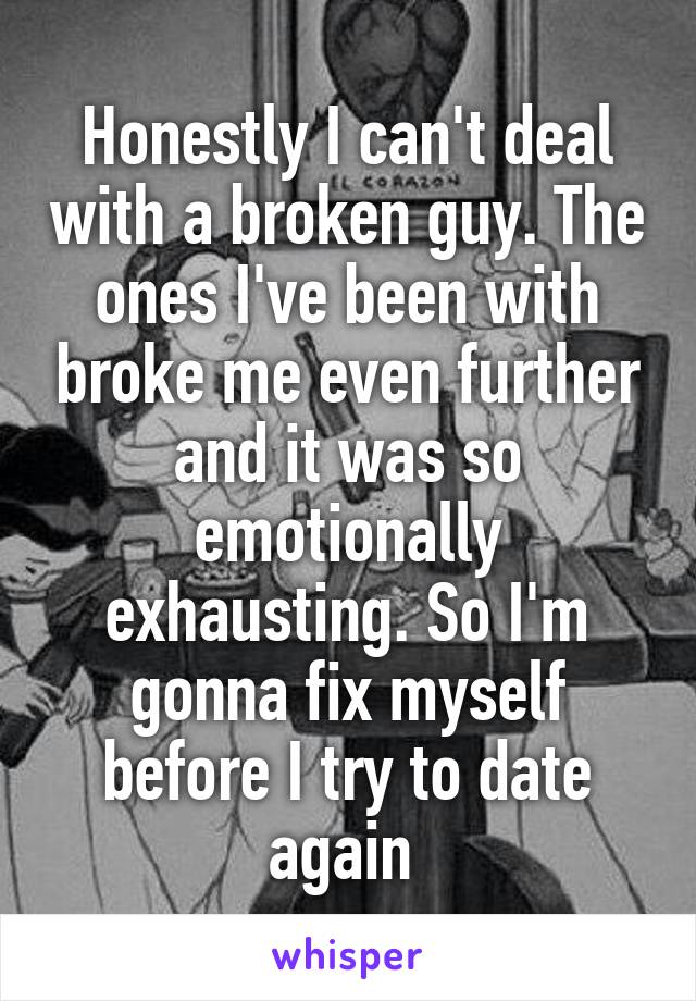 Honestly I can't deal with a broken guy. The ones I've been with broke me even further and it was so emotionally exhausting. So I'm gonna fix myself before I try to date again 