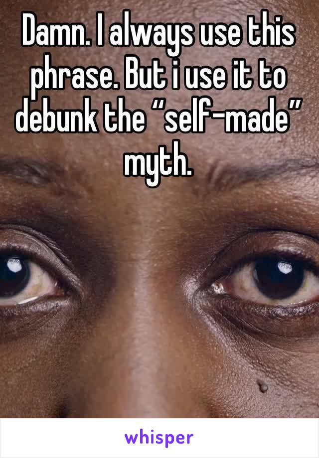 Damn. I always use this phrase. But i use it to debunk the “self-made” myth. 