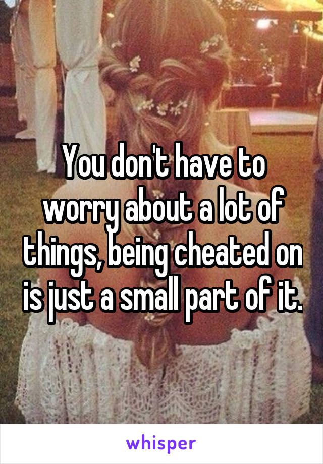 You don't have to worry about a lot of things, being cheated on is just a small part of it.