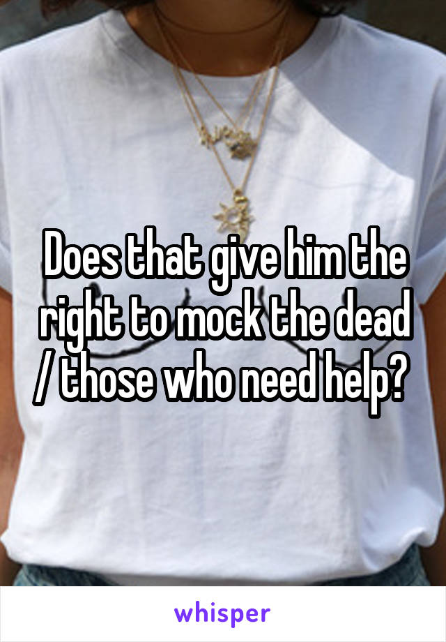 Does that give him the right to mock the dead / those who need help? 