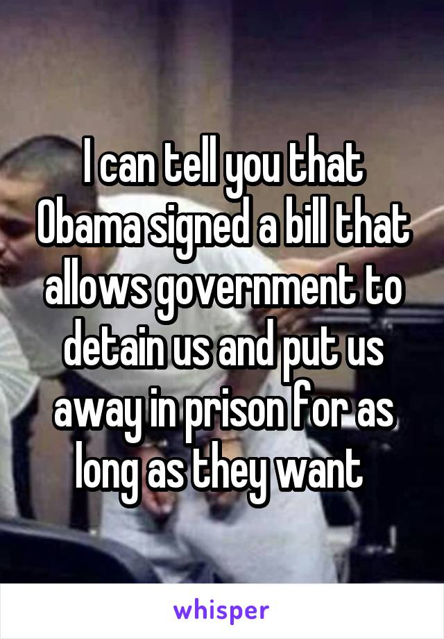 I can tell you that Obama signed a bill that allows government to detain us and put us away in prison for as long as they want 