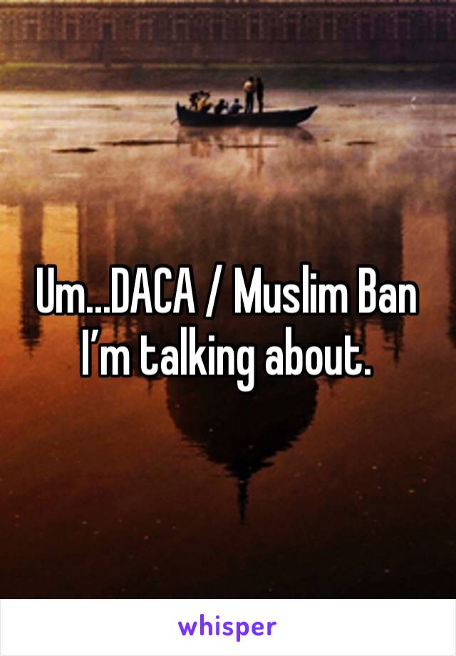 Um...DACA / Muslim Ban I’m talking about. 