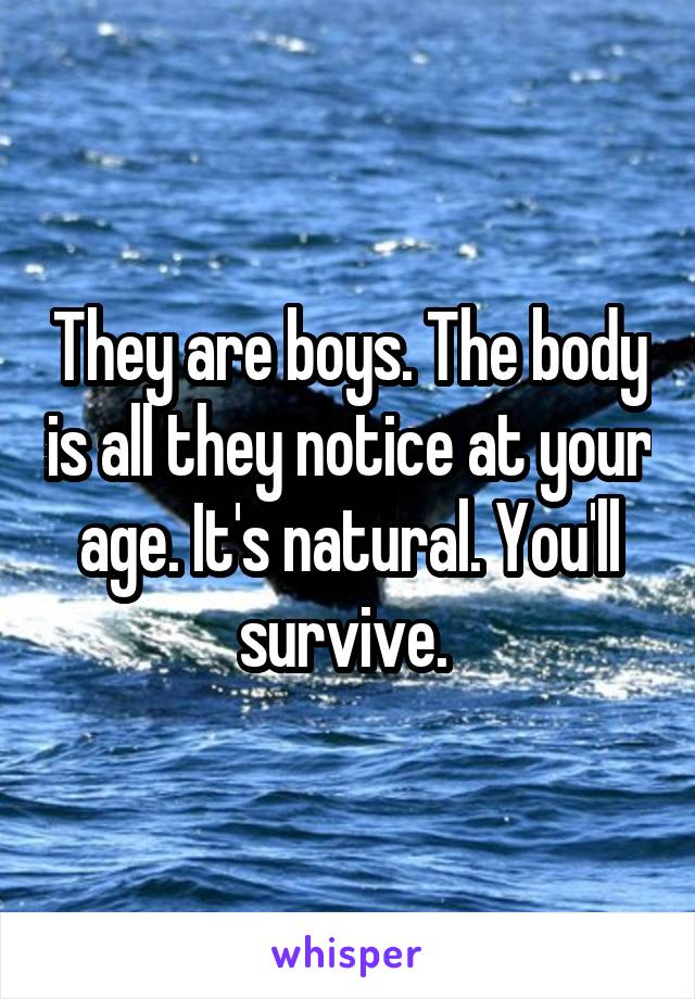 They are boys. The body is all they notice at your age. It's natural. You'll survive. 