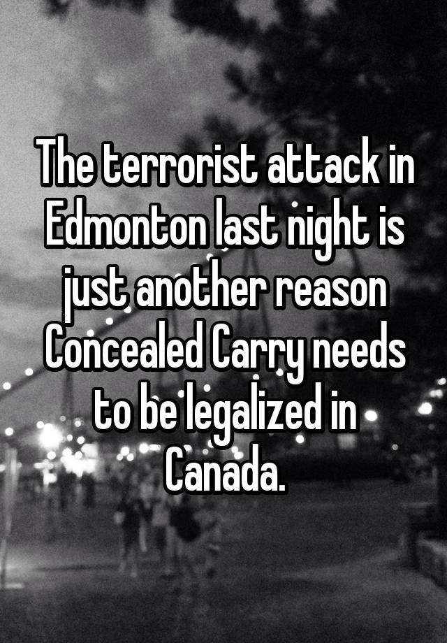 The terrorist attack in Edmonton last night is just another reason Concealed Carry needs to be legalized in Canada.