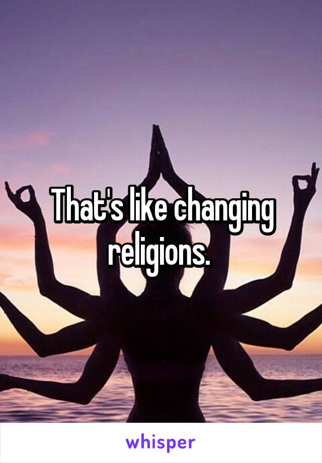 That's like changing religions. 