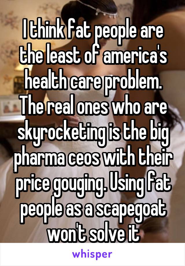 I think fat people are the least of america's health care problem. The real ones who are skyrocketing is the big pharma ceos with their price gouging. Using fat people as a scapegoat won't solve it