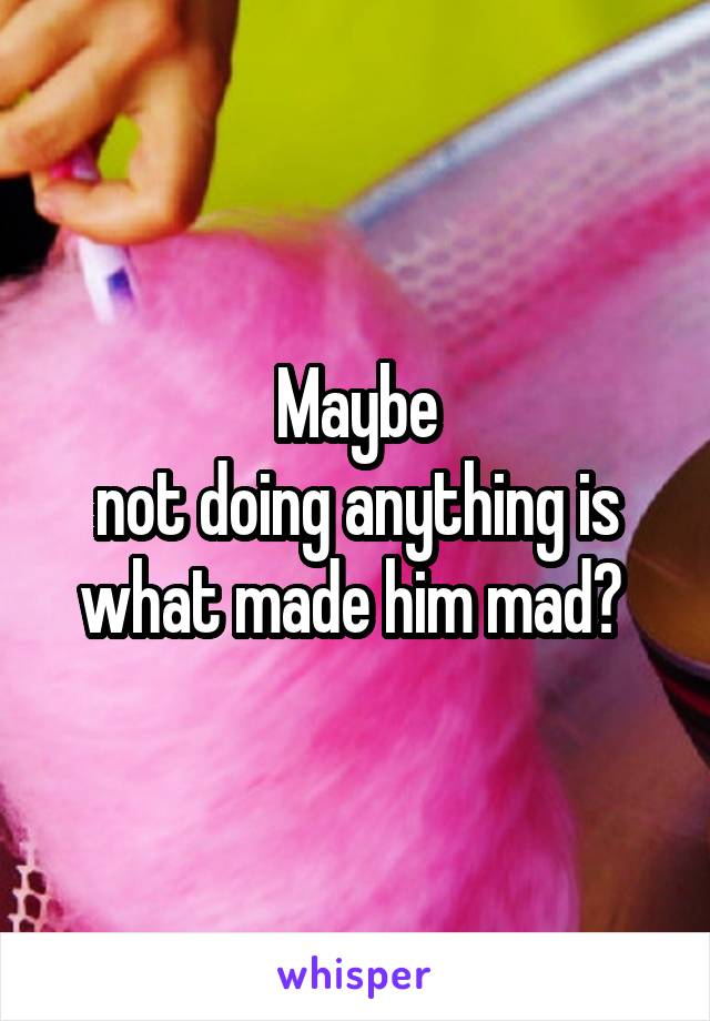 Maybe
not doing anything is what made him mad? 