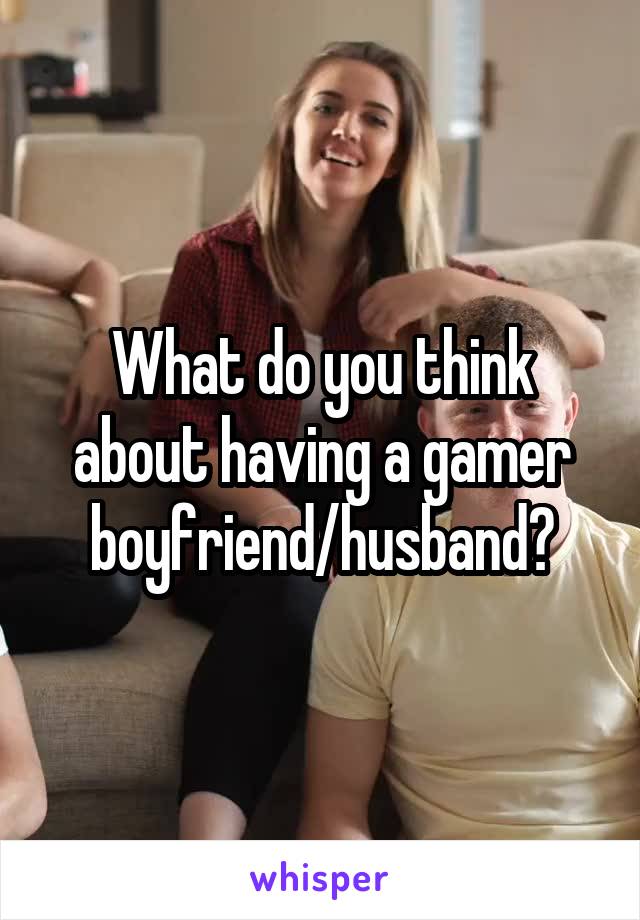 What do you think about having a gamer boyfriend/husband?