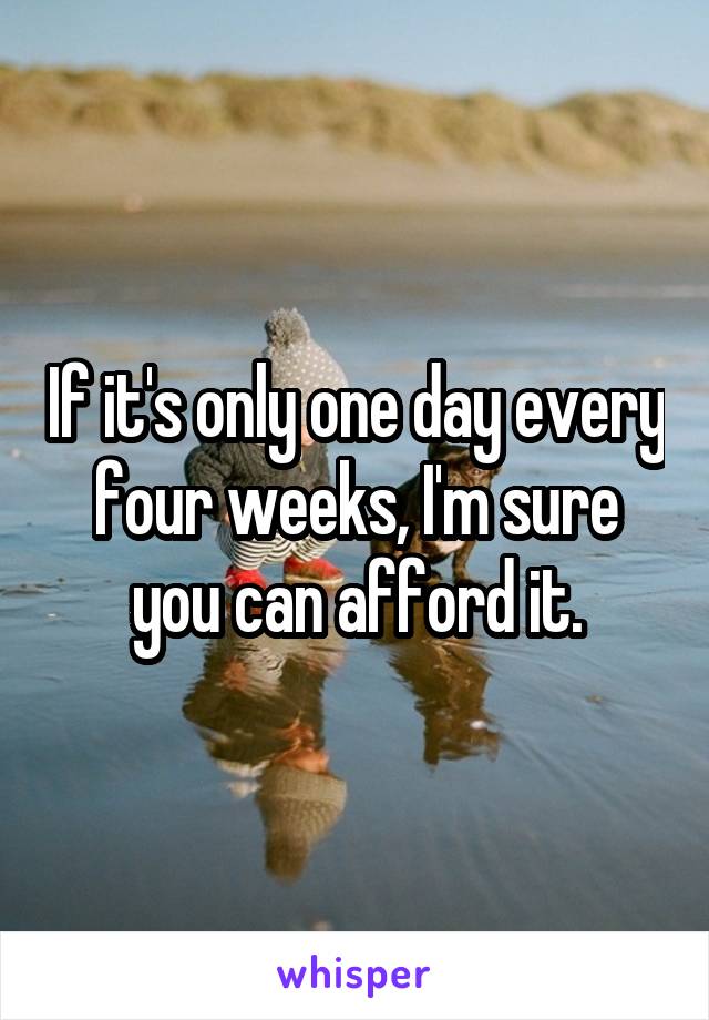 If it's only one day every four weeks, I'm sure you can afford it.