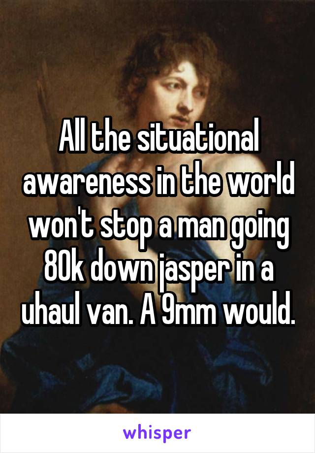 All the situational awareness in the world won't stop a man going 80k down jasper in a uhaul van. A 9mm would.