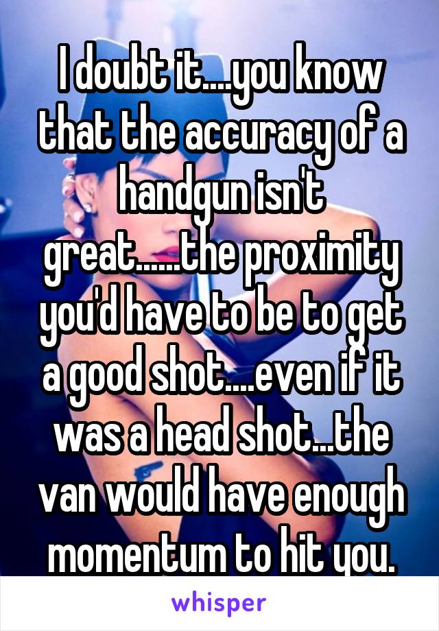 I doubt it....you know that the accuracy of a handgun isn't great......the proximity you'd have to be to get a good shot....even if it was a head shot...the van would have enough momentum to hit you.