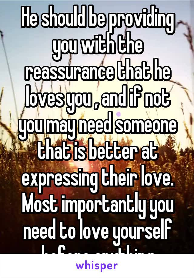 He should be providing you with the reassurance that he loves you , and if not you may need someone that is better at expressing their love. Most importantly you need to love yourself before anything