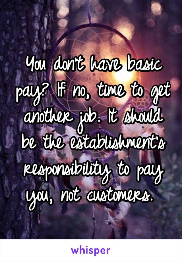 You don't have basic pay? If no, time to get another job. It should be the establishment's responsibility to pay you, not customers. 