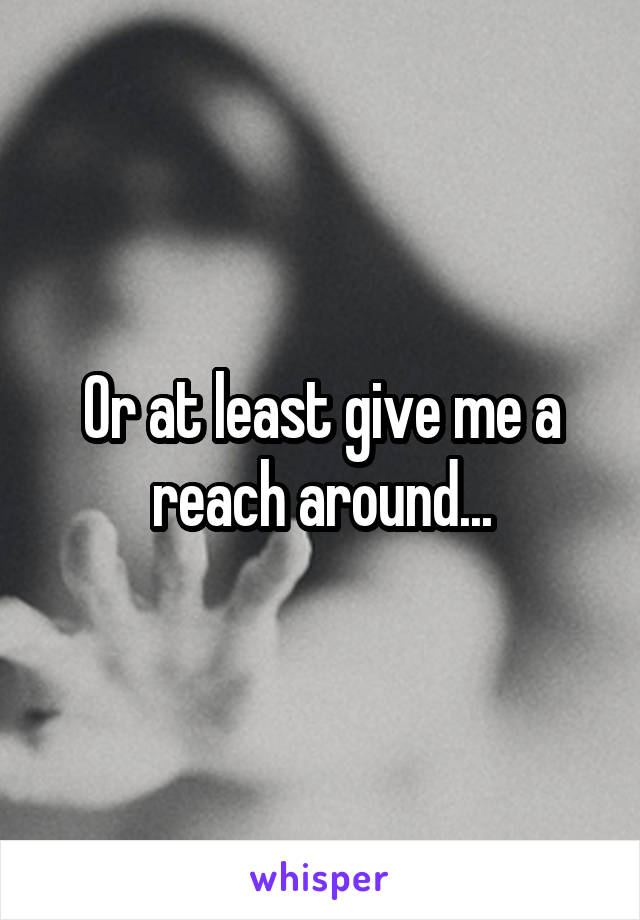 Or at least give me a reach around...