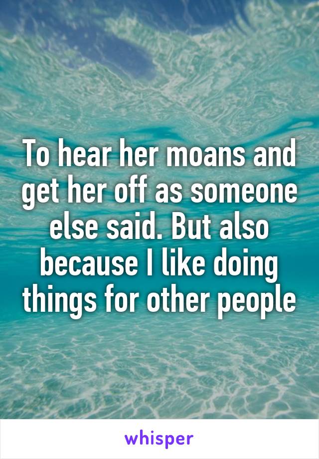 To hear her moans and get her off as someone else said. But also because I like doing things for other people