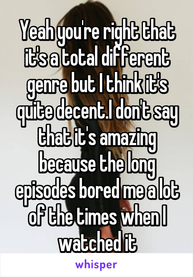 Yeah you're right that it's a total different genre but I think it's quite decent.I don't say that it's amazing because the long episodes bored me a lot of the times when I watched it