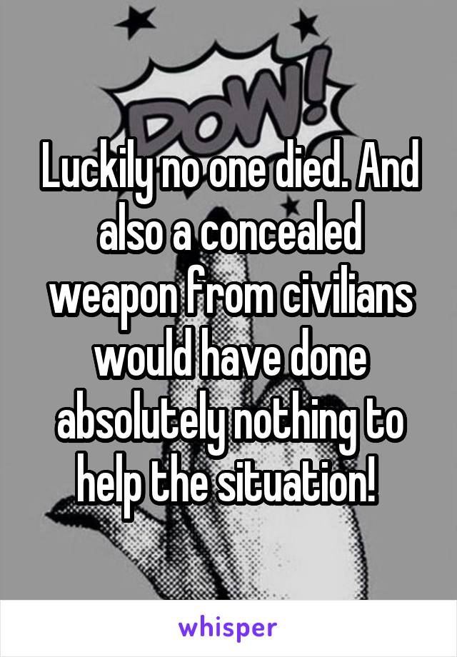 Luckily no one died. And also a concealed weapon from civilians would have done absolutely nothing to help the situation! 