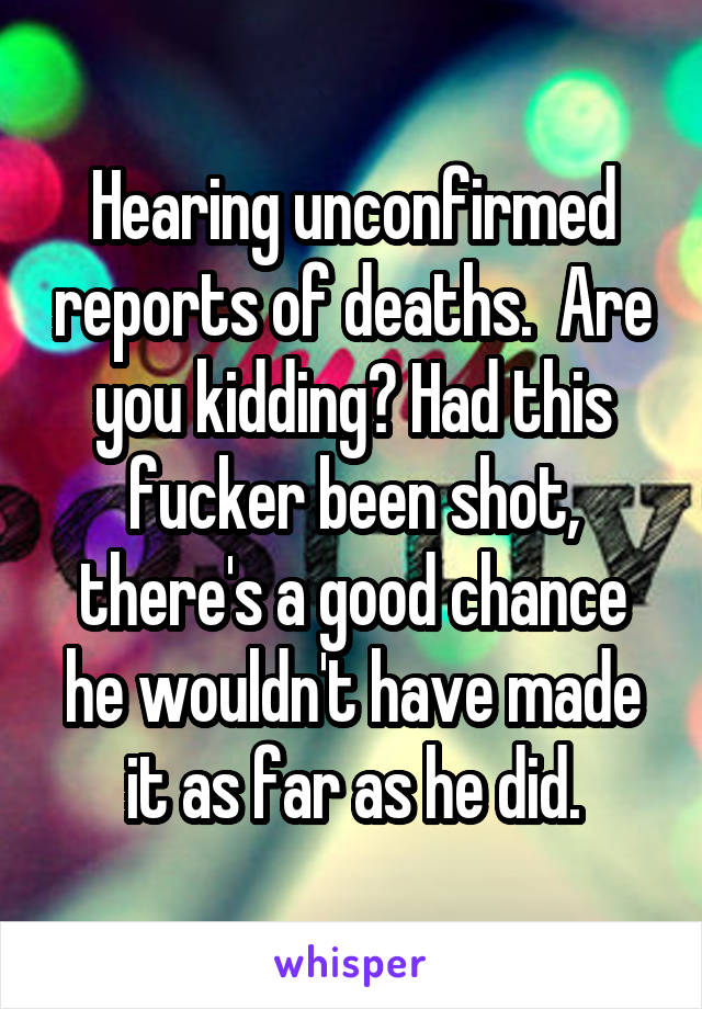 Hearing unconfirmed reports of deaths.  Are you kidding? Had this fucker been shot, there's a good chance he wouldn't have made it as far as he did.