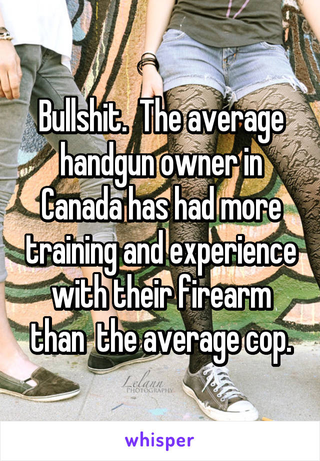 Bullshit.  The average handgun owner in Canada has had more training and experience with their firearm than  the average cop.