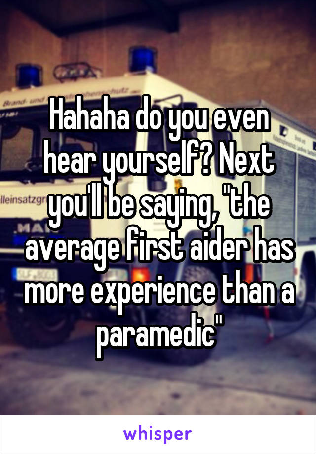 Hahaha do you even hear yourself? Next you'll be saying, "the average first aider has more experience than a paramedic"