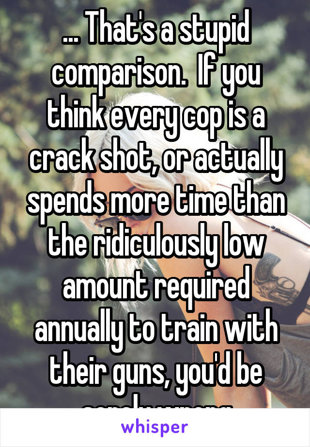 ... That's a stupid comparison.  If you think every cop is a crack shot, or actually spends more time than the ridiculously low amount required annually to train with their guns, you'd be sorely wrong