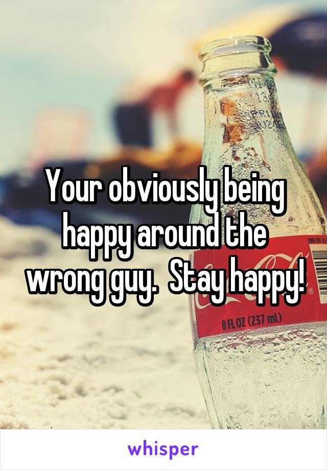 Your obviously being happy around the wrong guy.  Stay happy!