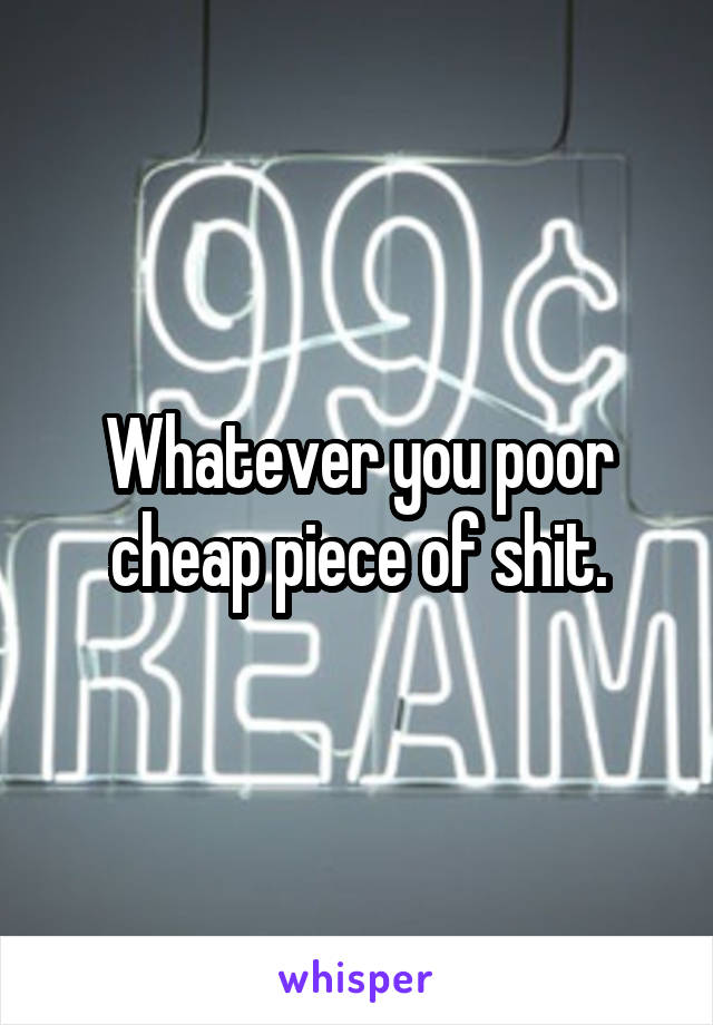 Whatever you poor cheap piece of shit.