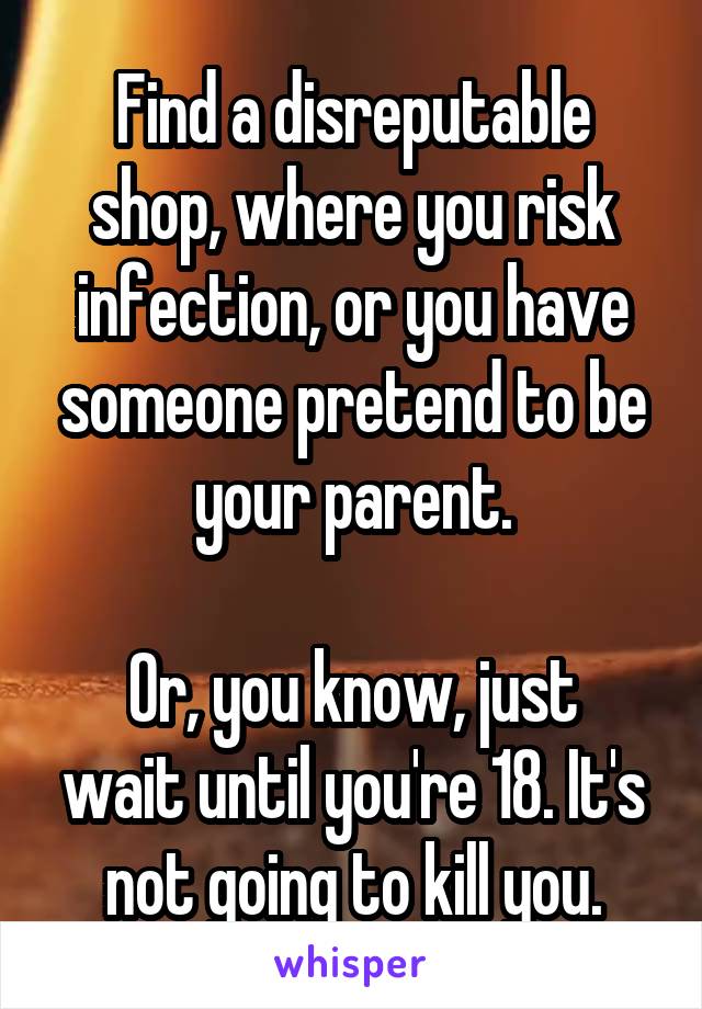 Find a disreputable shop, where you risk infection, or you have someone pretend to be your parent.

Or, you know, just wait until you're 18. It's not going to kill you.