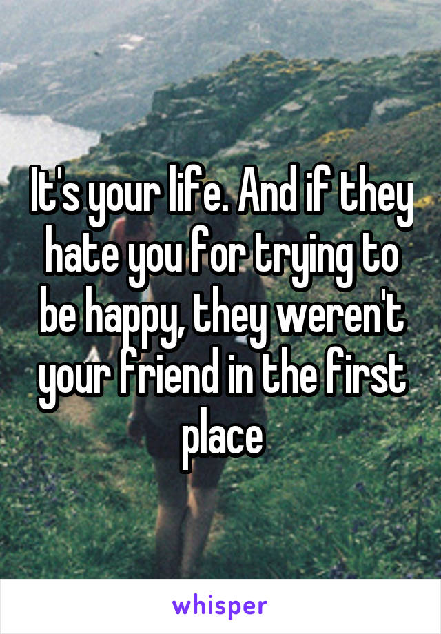 It's your life. And if they hate you for trying to be happy, they weren't your friend in the first place