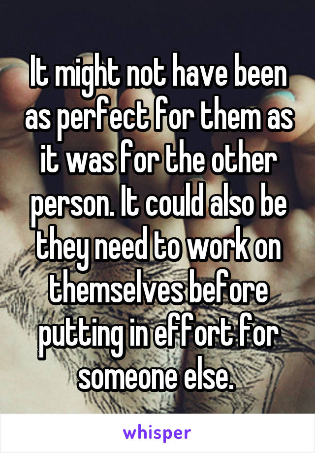 It might not have been as perfect for them as it was for the other person. It could also be they need to work on themselves before putting in effort for someone else. 