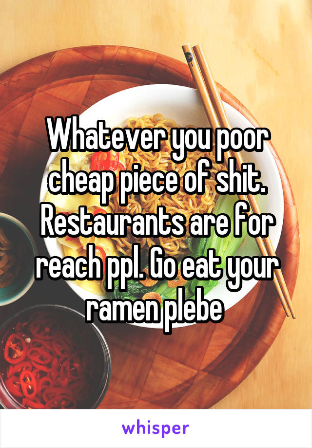 Whatever you poor cheap piece of shit. Restaurants are for reach ppl. Go eat your ramen plebe 