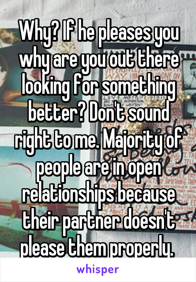 Why? If he pleases you why are you out there looking for something better? Don't sound right to me. Majority of people are in open relationships because their partner doesn't please them properly. 