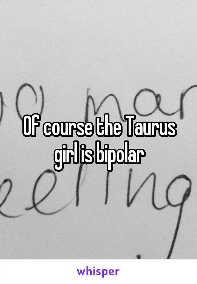 Of course the Taurus girl is bipolar
