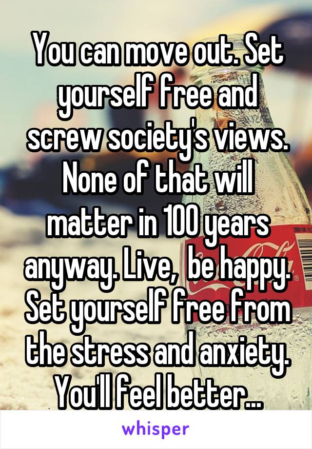 You can move out. Set yourself free and screw society's views. None of that will matter in 100 years anyway. Live,  be happy. Set yourself free from the stress and anxiety. You'll feel better...