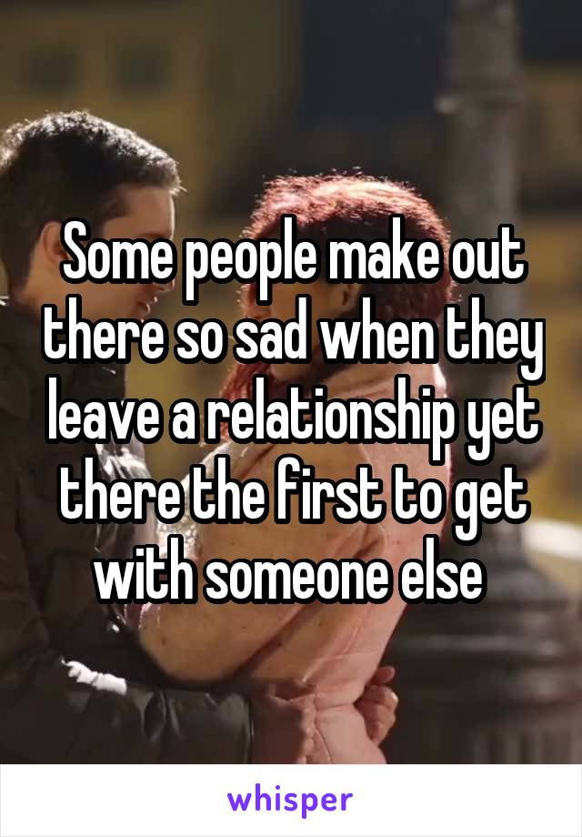 Some people make out there so sad when they leave a relationship yet there the first to get with someone else 