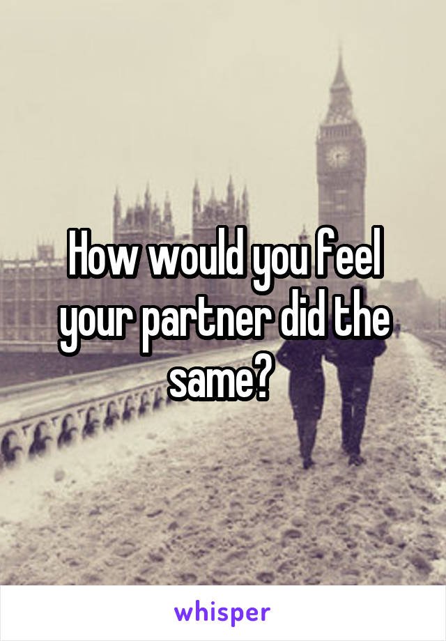 How would you feel your partner did the same? 